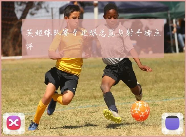 英超球队赛季进球总览与射手榜点评