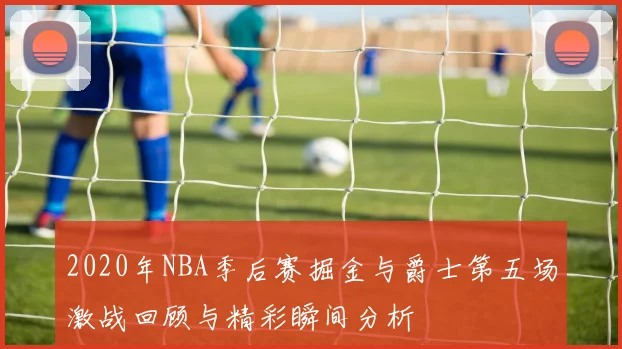 2020年NBA季后赛掘金与爵士第五场激战回顾与精彩瞬间分析