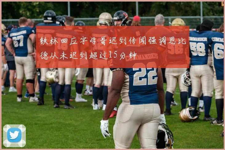 铁林回应字母哥迟到传闻强调恩比德从未迟到超过15分钟