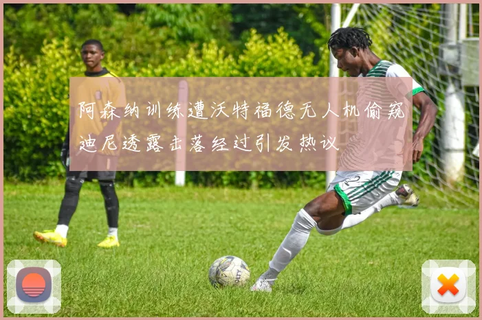 阿森纳训练遭沃特福德无人机偷窥迪尼透露击落经过引发热议