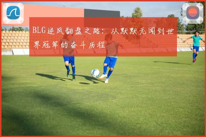 BLG逆风翻盘之路：从默默无闻到世界冠军的奋斗历程