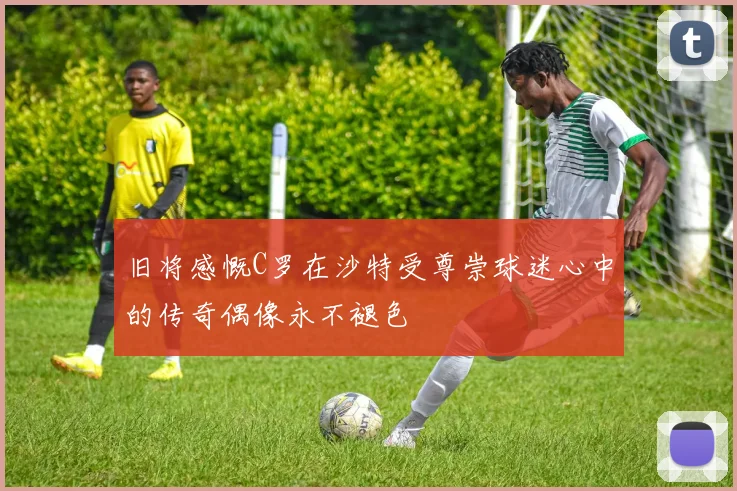 旧将感慨C罗在沙特受尊崇球迷心中的传奇偶像永不褪色