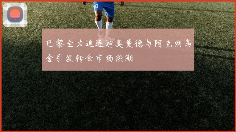 巴黎全力追逐迪奥曼德与阿克利乌舍引发转会市场热潮