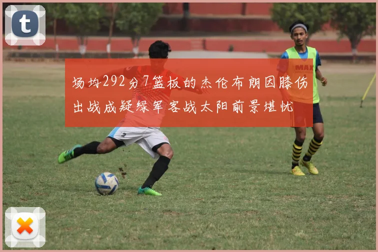 场均292分7篮板的杰伦布朗因膝伤出战成疑绿军客战太阳前景堪忧