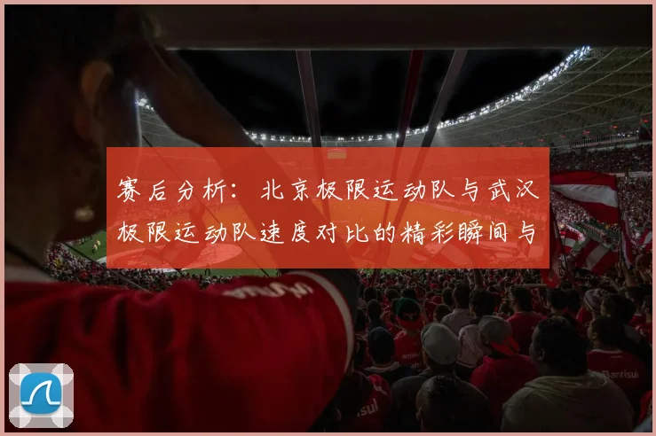 赛后分析：北京极限运动队与武汉极限运动队速度对比的精彩瞬间与启示
